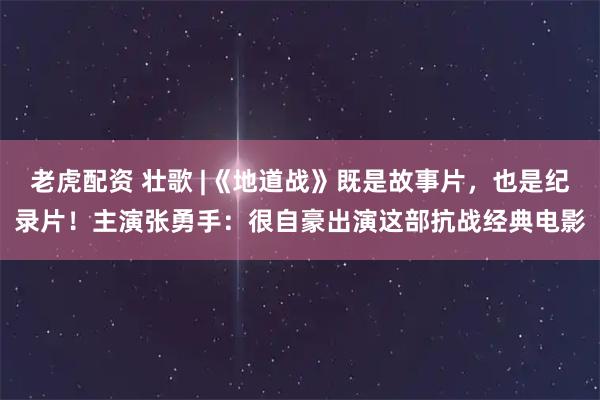 老虎配资 壮歌 |《地道战》既是故事片，也是纪录片！主演张勇手：很自豪出演这部抗战经典电影
