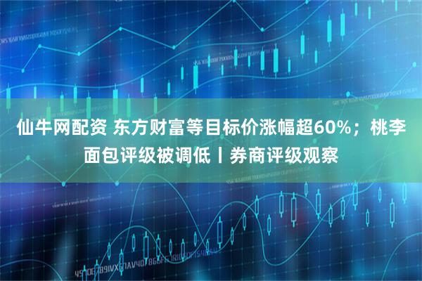 仙牛网配资 东方财富等目标价涨幅超60%；桃李面包评级被调低丨券商评级观察