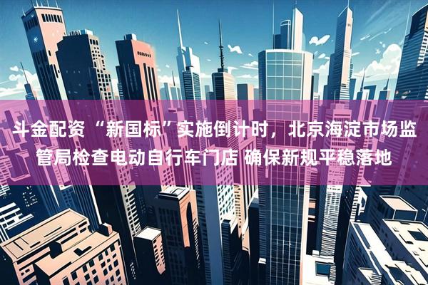 斗金配资 “新国标”实施倒计时，北京海淀市场监管局检查电动自行车门店 确保新规平稳落地