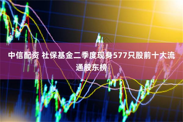 中信配资 社保基金二季度现身577只股前十大流通股东榜