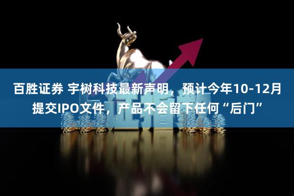 百胜证券 宇树科技最新声明，预计今年10-12月提交IPO文件，产品不会留下任何“后门”