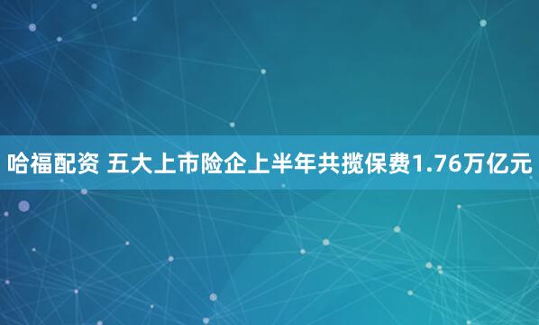 哈福配资 五大上市险企上半年共揽保费1.76万亿元