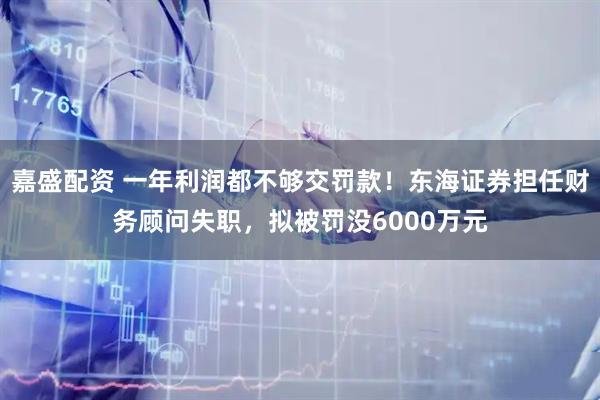 嘉盛配资 一年利润都不够交罚款！东海证券担任财务顾问失职，拟被罚没6000万元
