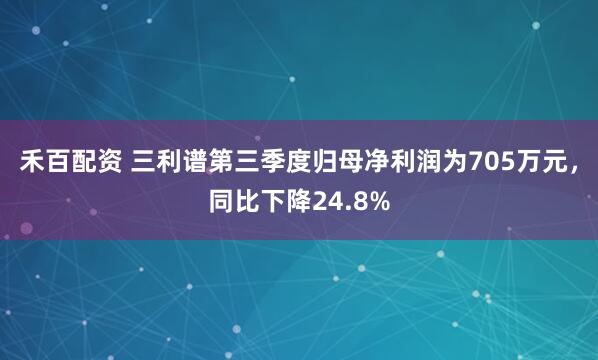 禾百配资 三利谱第三季度归母净利润为705万元，同比下降24.8%