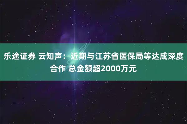 乐途证券 云知声：近期与江苏省医保局等达成深度合作 总金额超2000万元