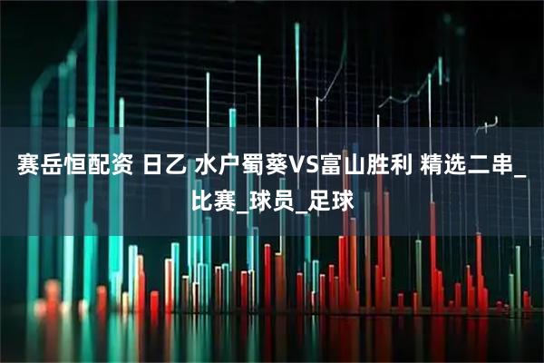 赛岳恒配资 日乙 水户蜀葵VS富山胜利 精选二串_比赛_球员_足球