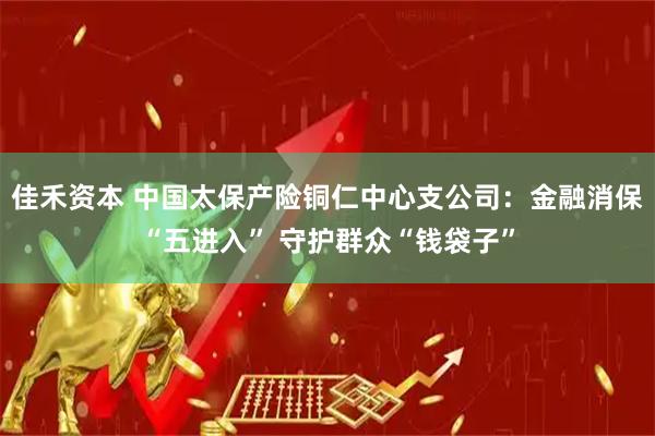 佳禾资本 中国太保产险铜仁中心支公司：金融消保“五进入” 守护群众“钱袋子”