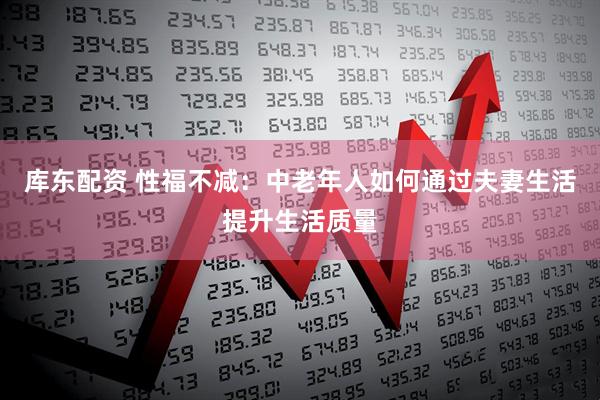 库东配资 性福不减：中老年人如何通过夫妻生活提升生活质量