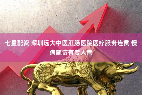 七星配资 深圳远大中医肛肠医院医疗服务连贯 慢病随访有专人管