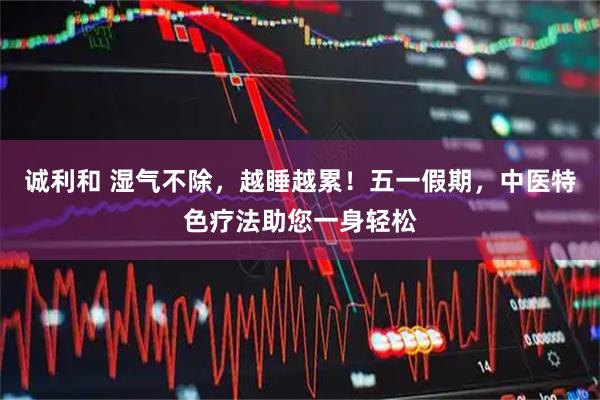诚利和 湿气不除，越睡越累！五一假期，中医特色疗法助您一身轻松