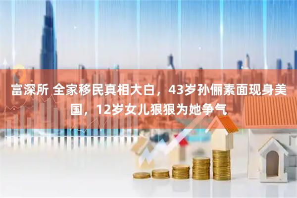 富深所 全家移民真相大白，43岁孙俪素面现身美国，12岁女儿狠狠为她争气